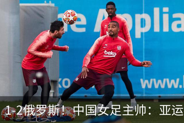 1-2俄罗斯！中国女足主帅：亚运备战需要这样高质量的热身赛